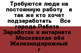 Требуются люди на постоянную работу,  а так же кто хочет подзаработать! - Все города Работа » Заработок в интернете   . Московская обл.,Железнодорожный г.